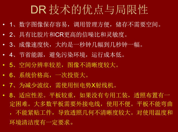 DR技術(shù)具有如下優(yōu)點：成像速度快，易保存、運行成本低等；同時也有一定的局限性：價格高昂、空間分辨率  較差、平板較重，不能緊貼工件等。
