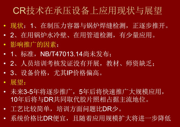 CR技術在在制壓力容器與鍋爐焊縫檢測方面正逐步推開，在鍋爐水冷壁、管道檢測方面也有少量應用，未來3-5年CR將逐步推廣，5年后將快速推廣大規模應用，10年后將與DR技術共同占據無損檢測新技術主流地位