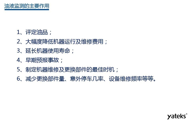 油液監測主要作用：1、評定油品；2、延長機器使用壽命；3、大幅降低機器運行及維修費用；4、 減少更換部件量、意外停車幾率、設備維修頻率等等